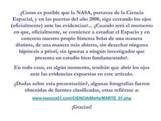 ¿Como es posible que la NASA, portavoz de la Ciencia Espacial, y en las puertas del año 2000, siga cerrando los ojos (oficialmente) ante las evidencias?... ¿Cuando será el momento en que, oficialmente, se comience a estudiar el Espacio y en concreto nuestro propio Sistema Solar de una manera distinta, de una manera más abierta, sin desechar ninguna hipótesis a priori, sin ignorar a ningún investigador que presenta un estudio bien fundamentado?.En todo caso, en algún momento, tendrán que abrir los ojos ante las evidencias expuestas en este artículo.¿Dudas sobre esta presentación?, algunas fotografías fueron obtenidas de fuentes clasificadas, otras refiérase a:www.esencia21.com/CIENCIA/Marte/MARTE_01.php¡Gracias!