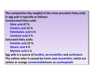The composition (by weight) of the most prevalent fatty acids in egg yolk is typically as follows: Unsaturated fatty acids: Oleic acid  47 % Linoleic acid  16 % Palmitoleic acid  5 % Linolenic acid  2 % Saturated fatty acids: Palmitic acid  23 % Stearic acid  4 % Myristic acid  1 % Egg yolk is a source of  lecithin , an  emulsifier  and  surfactant . The yellow color is caused by  lutein  and  zeaxanthin , which are yellow or orange  carotenoids known as  xanthophylls 
