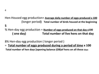 4   Hen-Housed egg production=  Average daily number of eggs produced x 100   (longer period )  Total number of birds housed at the beginning 5 % Hen-day egg production =  Number of eggs produced on that day x 100 ( one day)  Total number of live hens on that day   % Hen-day egg production ( longer period )  =  Total number of eggs produced during a period of time  x 100 Total number of hen days [opening balance (OB)of hens on all these  days 