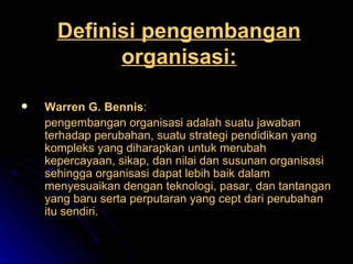 Definisi pengembangan organisasi: Warren G. Bennis : pengembangan organisasi adalah suatu jawaban terhadap perubahan, suatu strategi pendidikan yang kompleks yang diharapkan untuk merubah kepercayaan, sikap, dan nilai dan susunan organisasi sehingga organisasi dapat lebih baik dalam menyesuaikan dengan teknologi, pasar, dan tantangan yang baru serta perputaran yang cept dari perubahan itu sendiri. 