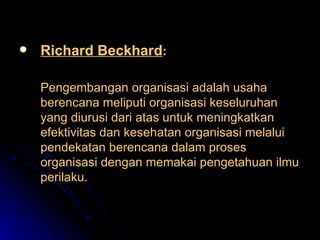 Richard Beckhard : Pengembangan organisasi adalah usaha berencana meliputi organisasi keseluruhan yang diurusi dari atas untuk meningkatkan efektivitas dan kesehatan organisasi melalui pendekatan berencana dalam proses organisasi dengan memakai pengetahuan ilmu perilaku. 