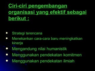 Ciri-ciri pengembangan organisasi yang efektif sebagai berikut :   Strategi terencana  Menekankan cara-cara baru  m eningkatkan kinerja  Mengandung nilai humanistik   Menggunakan pendekatan komitmen  Menggunakan pendekatan ilmiah   