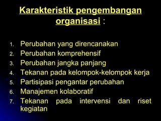 Karakteristik pengembangan organisasi  : Perubahan yang direncanakan Perubahan komprehensif Perubahan jangka panjang Tekanan pada kelompok-kelompok kerja Partisipasi pengantar perubahan Manajemen kolaboratif Tekanan pada intervensi dan riset kegiatan 