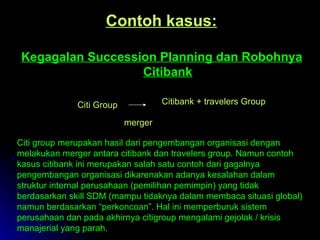 Contoh kasus: Kegagalan Succession Planning dan Robohnya Citibank Citi Group Citibank + travelers Group merger Citi group merupakan hasil dari pengembangan organisasi dengan melakukan merger antara citibank dan travelers group. Namun contoh kasus citibank ini merupakan salah satu contoh dari gagalnya pengembangan organisasi dikarenakan adanya kesalahan dalam struktur internal perusahaan (pemilihan pemimpin) yang tidak berdasarkan skill SDM (mampu tidaknya dalam membaca situasi global) namun berdasarkan “perkoncoan”. Hal ini memperburuk sistem perusahaan dan pada akhirnya citigroup mengalami gejolak / krisis manajerial yang parah. 