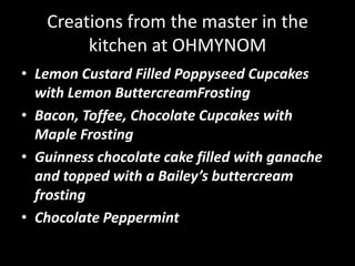 Creations from the master in the kitchen at OHMYNOMLemon Custard Filled Poppyseed Cupcakes with Lemon ButtercreamFrostingBacon, Toffee, Chocolate Cupcakes with Maple FrostingGuinness chocolate cake filled with ganache and topped with a Bailey’s buttercream frostingChocolate Peppermint