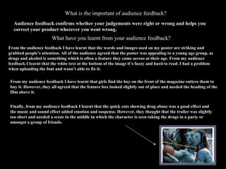 What is the important of audience feedback? Audience feedback confirms whether your judgements were right or wrong and helps you correct your product wherever you went wrong. What have you learnt from your audience feedback? From the audience feedback I have learnt that the words and images used on my poster are striking and grabbed people’s attention. All of the audience agreed that the poster was appealing to a young age group, as drugs and alcohol is something which is often a feature they come across at their age. From my audience feedback I learnt that the white text at the bottom of the image it’s fuzzy and hard to read. I had a problem when uploading the font and wasn’t able to fix it.  From my audience feedback I have learnt that girls find the boy on the front of the magazine entices them to buy it. However, they all agreed that the feature box looked slightly out of place and needed the heading of the film above it. Finally, from my audience feedback I learnt that the quick cuts showing drug abuse was a good effect and the music and sound effect added emotion and suspense. However, they thought that the trailer was slightly too short and needed a scene in the middle in which the character is seen taking the drugs in a party or  amongst a group of friends. 