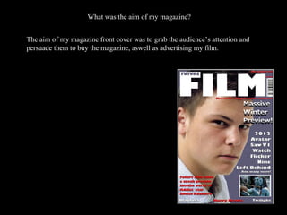 What was the aim of my magazine?  The aim of my magazine front cover was to grab the audience’s attention and persuade them to buy the magazine, aswell as advertising my film. 