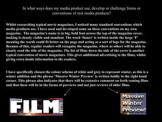 In what ways does my media product use, develop or challenge forms or conventions of real media products? Whilst researching typical movie magazines, I noticed many standard conventions which media products use. I have used and developed some on these conventions on my own magazine.  The magazine’s name is in big, bold font across the top of the magazine cover, making it clearly visible and standout. The word ‘future’ is written inside the large ‘F’ meaning the words could fit better on the page and acting as a sort of logo for the magazine. Because of this, regular readers will recognise the magazine, where as others will be able to clearly read the title of the magazine. The list of films down the side of the cover is another typical convention of movie magazines. This gives additional advertising to the films, whilst giving extra inside information to the readers. I have specifically chosen the colour scheme of white and grey to represent winter, as this is a winter addition and the phrase ‘Massive Winter Preview’ is written boldly in the right hand corner. This phrase also indicates that there will be extensive comment on forth coming films and that these will be in the forms of previews and not just reviews of older films.  