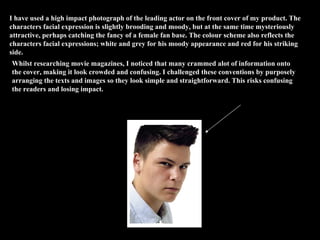 I have used a high impact photograph of the leading actor on the front cover of my product. The characters facial expression is slightly brooding and moody, but at the same time mysteriously attractive, perhaps catching the fancy of a female fan base. The colour scheme also reflects the characters facial expressions; white and grey for his moody appearance and red for his striking side. Whilst researching movie magazines, I noticed that many crammed alot of information onto the cover, making it look crowded and confusing. I challenged these conventions by purposely arranging the texts and images so they look simple and straightforward. This risks confusing the readers and losing impact. image image 