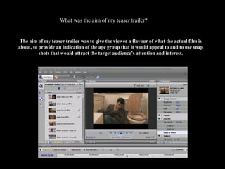 What was the aim of my teaser trailer? The aim of my teaser trailer was to give the viewer a flavour of what the actual film is about, to provide an indication of the age group that it would appeal to and to use snap shots that would attract the target audience’s attention and interest. 