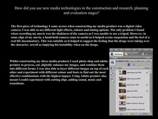 How did you use new media technologies in the construction and research, planning and evaluation stages? The first piece of technology I came across when constructing my media product was a digital video camera. I was able to use different light effects, colours and timing options. The only problem I found when recording my movie was the shakiness of the camera as I was unable to use a tripod. However, in some clips of my movie, a hand held camera came in useful as it helped create suspension and the feel of a real life documentary. This was suitable as it helped to suggest the feeling that the drugs were taking over the character, aswell as implying his instability when on the drugs. Whilst constructing my three media products I used photo shop and adobe premier to process, cut, digitally enhance my images, and combine them into different forms. I was also able to layer different images on top of each other and experiment with different colour and fonts to find out the most effective combinations with the highest impact. Using Adobe premier also meant I could experiment with cutting clips, adding sound, music and transitions. image 