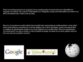 When researching typical movie magazines for my media product I used the internet to find different magazine conventions. The websites I find helpful were Wikipedia, Google and traileraddict.com which I was able to download teaser trailers onto my blog.  However, its not just new media which came in useful when constructing my media products. I used ‘paint’ when constructing my storyboard as it was the simplest way to draw the images. I used excel spread sheet to complete my questionnaire graphs as it was the simplest way to modify them. When my questionnaire was constructed I was able to contact a wide circulation of people via email, for an easier, quicker and cost free way to get my secondary research. 