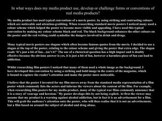 In what ways does my media product use, develop or challenge forms or conventions of real media products? My media product has used typical conventions of a movie poster, by using striking and contrasting colours which are noticeable and attention-grabbing. When researching standard movie posters I noticed many used a colour scheme which helped the poster to become more visible and appealing. I have used this typical convention by making my colour scheme black and red. The black background enhances the other colours on the poster and the red writing could symbolise the dangers involved in drink and drugs.  Many typical movie posters use slogans which often become famous quotes from the movie. I decided to use a slogan at the top of the poster, relating to the colour scheme and giving the poster that extra edge. The slogan reads ‘It’s just a bit of fun…isn’t it?’ The use of a rhetorical question has a high impact and is doubly effective because the obvious answer is yes, it is just a bit of fun, however a harmless piece of fun can lead to addiction. Whilst researching film posters I noticed that many of them used a whole image as the background. I have developed this convention by using a striking and bold image in the centre of the magazine, which is bound to capture the reader’s attention and make the poster more noticeable. I believe that the poster I invented for my film moves away from the standard media representation of a film poster which commonly lists the actors and informs the viewers about the content of the film. For example, when researching film posters for my media product, many of the typical war films commonly announce that it is a story of ‘courage and heroism.’ My poster develops this by not being explicit. At first the viewer may assume that my product is a warning against alcohol addiction, but in fact it is an advertisement for a film. This will grab the audience’s attention onto the poster, who will then realise that it is not an advertisement, but a film based on around the subject of alcohol and drug abuse. 