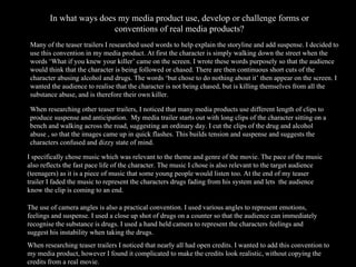 In what ways does my media product use, develop or challenge forms or conventions of real media products? When researching teaser trailers I noticed that nearly all had open credits. I wanted to add this convention to my media product, however I found it complicated to make the credits look realistic, without copying the credits from a real movie. Many of the teaser trailers I researched used words to help explain the storyline and add suspense. I decided to use this convention in my media product. At first the character is simply walking down the street when the words ‘What if you knew your killer’ came on the screen. I wrote these words purposely so that the audience would think that the character is being followed or chased. There are then continuous short cuts of the character abusing alcohol and drugs. The words ‘but chose to do nothing about it’ then appear on the screen. I wanted the audience to realise that the character is not being chased, but is killing themselves from all the substance abuse, and is therefore their own killer. When researching other teaser trailers, I noticed that many media products use different length of clips to produce suspense and anticipation.  My media trailer starts out with long clips of the character sitting on a bench and walking across the road, suggesting an ordinary day. I cut the clips of the drug and alcohol abuse , so that the images came up in quick flashes. This builds tension and suspense and suggests the characters confused and dizzy state of mind.  I specifically chose music which was relevant to the theme and genre of the movie. The pace of the music also reflects the fast pace life of the character. The music I chose is also relevant to the target audience (teenagers) as it is a piece of music that some young people would listen too. At the end of my teaser trailer I faded the music to represent the characters drugs fading from his system and lets  the audience know the clip is coming to an end. The use of camera angles is also a practical convention. I used various angles to represent emotions, feelings and suspense. I used a close up shot of drugs on a counter so that the audience can immediately recognise the substance is drugs. I used a hand held camera to represent the characters feelings and suggest his instability when taking the drugs. 