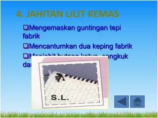 4. JAHITAN LILIT KEMAS
 Mengemaskan guntingan tepi
 fabrik
 Mencantumkan dua keping fabrik
 Menjahit butang katup, cangkuk
 dan palang
 