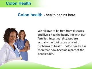 Colon Health Colon health -health begins here We all love to be free from diseases and live a healthy happy life with our families. Intestinal diseases are actually the root cause of a lot of problems to health.  Colon health has therefore now become a part of the people’s life.  