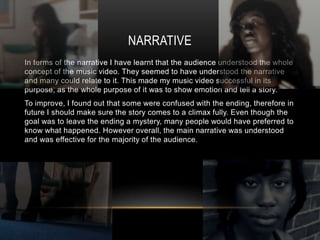 NARRATIVE
In terms of the narrative I have learnt that the audience understood the whole
concept of the music video. They seemed to have understood the narrative
and many could relate to it. This made my music video successful in its
purpose, as the whole purpose of it was to show emotion and tell a story.
To improve, I found out that some were confused with the ending, therefore in
future I should make sure the story comes to a climax fully. Even though the
goal was to leave the ending a mystery, many people would have preferred to
know what happened. However overall, the main narrative was understood
and was effective for the majority of the audience.
 