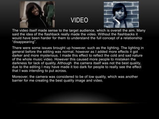 VIDEO
The video itself made sense to the target audience, which is overall the aim. Many
said the idea of the flashback really made the video. Without the flashbacks it
would have been harder for them to understand the full concept of a relationship
“disappearing”.
There were some issues brought up however, such as the lighting. The lighting in
general before the editing was normal, however as I added more effects it got
darker and more mysterious. I made this effect to reflect the cold and sad nature
of the whole music video. However this caused more people to mistaken the
darkness for lack of quality. Although the camera itself was not the best quality,
due to the editing I may have made it too dark for people to really see the effect
that I was intending to put across.
Moreover, the camera was considered to be of low quality, which was another
barrier for me creating the best quality image and video.
 