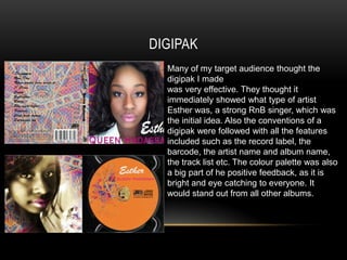DIGIPAK
  Many of my target audience thought the
  digipak I made
  was very effective. They thought it
  immediately showed what type of artist
  Esther was, a strong RnB singer, which was
  the initial idea. Also the conventions of a
  digipak were followed with all the features
  included such as the record label, the
  barcode, the artist name and album name,
  the track list etc. The colour palette was also
  a big part of he positive feedback, as it is
  bright and eye catching to everyone. It
  would stand out from all other albums.
 