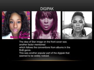 DIGIPAK




The idea of Star image on the front cover was
another factor mentioned
which follows the conventions from albums in the
RnB genre.
This was another popular part of the digipak that
seemed to be widely noticed.
 