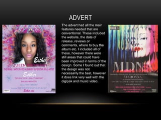 ADVERT
The advert had all the main
features needed that are
conventional. These included
the website, the date of
release, reviews or
comments, where to buy the
album etc. I included all of
these, however there were
still areas that could have
been improved in terms of the
design. Some I found out that
the design was not
necessarily the best, however
it does link very well with the
digipak and music video.
 