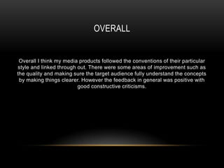 OVERALL


 Overall I think my media products followed the conventions of their particular
style and linked through out. There were some areas of improvement such as
the quality and making sure the target audience fully understand the concepts
 by making things clearer. However the feedback in general was positive with
                         good constructive criticisms.
 