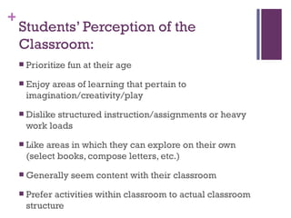 Students’ Perception of the Classroom: Prioritize fun at their age Enjoy areas of learning that pertain to imagination/creativity/play Dislike structured instruction/assignments or heavy work loads Like areas in which they can explore on their own (select books, compose letters, etc.) Generally seem content with their classroom Prefer activities within classroom to actual classroom structure 