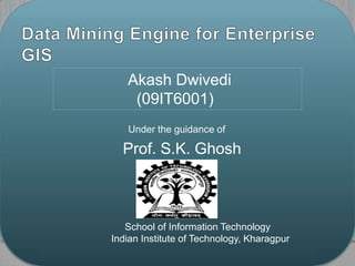 Data Mining Engine for Enterprise GIS AkashDwivedi 	  (09IT6001)    		          Under the guidance of  Prof. S.K. Ghosh                         School of Information Technology                    Indian Institute of Technology, Kharagpur 