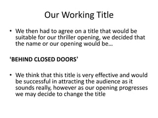 Our Working Title
• We then had to agree on a title that would be
  suitable for our thriller opening, we decided that
  the name or our opening would be…

‘BEHIND CLOSED DOORS’

• We think that this title is very effective and would
  be successful in attracting the audience as it
  sounds really, however as our opening progresses
  we may decide to change the titleeresting
 