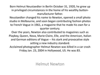 Born Helmut Neustaedter in Berlin October 31, 1920, he grew up
  in privileged circumstances in the home of his wealthy button-
                         manufacturer father.
Neustaedter changed his name to Newton, opened a small photo
studio in Melbourne, and soon began contributing fashion photos
 to French Vogue in 1961, a magazine that he made his own for a
                            quarter century.
  Over the years, Newton also contributed to magazines such as
Playboy, Queen, Nova, Marie-Claire, Elle, and the American, Italian
  and German editions of Vogue -- his stark and provocative style
                   setting a new industry standard.
Acclaimed photographer Helmut Newton was killed in a car crash
         Friday Jan. 23, 2004 in Hollywood, US. He was 83.



                     Helmut Newton
 
