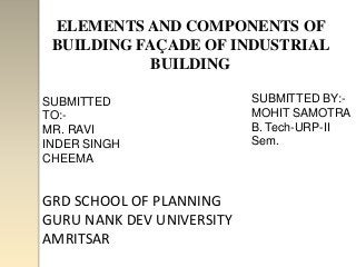 ELEMENTS AND COMPONENTS OF
 BUILDING FAÇADE OF INDUSTRIAL
            BUILDING

SUBMITTED                  SUBMITTED BY:-
TO:-                       MOHIT SAMOTRA
MR. RAVI                   B. Tech-URP-II
INDER SINGH                Sem.
CHEEMA


GRD SCHOOL OF PLANNING
GURU NANK DEV UNIVERSITY
AMRITSAR
 