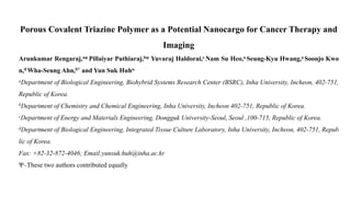 Porous Covalent Triazine Polymer as a Potential Nanocargo for Cancer Therapy and
Imaging
Arunkumar Rengaraj,aѱ Pillaiyar Puthiaraj,bѱ Yuvaraj Haldorai,c Nam Su Heo,a Seung-Kyu Hwang,a Soonjo Kwo
n,d Wha-Seung Ahn,b* and Yun Suk Huha*
aDepartment of Biological Engineering, Biohybrid Systems Research Center (BSRC), Inha University, Incheon, 402-751,
Republic of Korea.
bDepartment of Chemistry and Chemical Engineering, Inha University, Incheon 402-751, Republic of Korea.
cDepartment of Energy and Materials Engineering, Dongguk University-Seoul, Seoul ,100-715, Republic of Korea.
dDepartment of Biological Engineering, Integrated Tissue Culture Laboratory, Inha University, Incheon, 402-751, Repub
lic of Korea.
Fax: +82-32-872-4046; Email:yunsuk.huh@inha.ac.kr
Ѱ–These two authors contributed equally
 