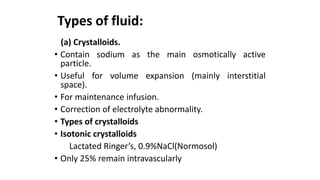 Types of fluid:
(a) Crystalloids.
• Contain sodium as the main osmotically active
particle.
• Useful for volume expansion (mainly interstitial
space).
• For maintenance infusion.
• Correction of electrolyte abnormality.
• Types of crystalloids
• Isotonic crystalloids
Lactated Ringer’s, 0.9%NaCl(Normosol)
• Only 25% remain intravascularly
 