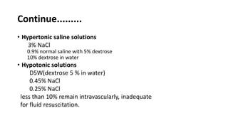 Continue.........
• Hypertonic saline solutions
3% NaCl
0.9% normal saline with 5% dextrose
10% dextrose in water
• Hypotonic solutions
D5W(dextrose 5 % in water)
0.45% NaCl
0.25% NaCl
less than 10% remain intravascularly, inadequate
for fluid resuscitation.
 