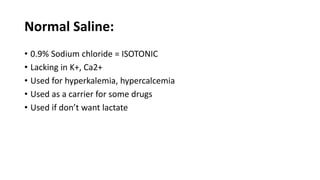 Normal Saline:
• 0.9% Sodium chloride = ISOTONIC
• Lacking in K+, Ca2+
• Used for hyperkalemia, hypercalcemia
• Used as a carrier for some drugs
• Used if don’t want lactate
 