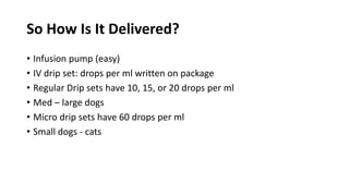 So How Is It Delivered?
• Infusion pump (easy)
• IV drip set: drops per ml written on package
• Regular Drip sets have 10, 15, or 20 drops per ml
• Med – large dogs
• Micro drip sets have 60 drops per ml
• Small dogs - cats
 