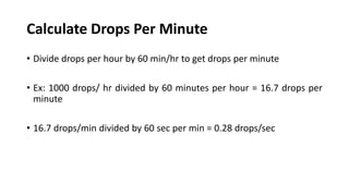 Calculate Drops Per Minute
• Divide drops per hour by 60 min/hr to get drops per minute
• Ex: 1000 drops/ hr divided by 60 minutes per hour = 16.7 drops per
minute
• 16.7 drops/min divided by 60 sec per min = 0.28 drops/sec
 