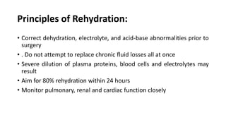 Principles of Rehydration:
• Correct dehydration, electrolyte, and acid-base abnormalities prior to
surgery
• . Do not attempt to replace chronic fluid losses all at once
• Severe dilution of plasma proteins, blood cells and electrolytes may
result
• Aim for 80% rehydration within 24 hours
• Monitor pulmonary, renal and cardiac function closely
 