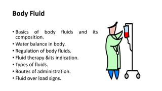 Body Fluid
• Basics of body fluids and its
composition.
• Water balance in body.
• Regulation of body fluids.
• Fluid therapy &its indication.
• Types of fluids.
• Routes of administration.
• Fluid over load signs.
 