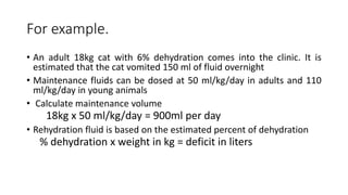 For example.
• An adult 18kg cat with 6% dehydration comes into the clinic. It is
estimated that the cat vomited 150 ml of fluid overnight
• Maintenance fluids can be dosed at 50 ml/kg/day in adults and 110
ml/kg/day in young animals
• Calculate maintenance volume
18kg x 50 ml/kg/day = 900ml per day
• Rehydration fluid is based on the estimated percent of dehydration
% dehydration x weight in kg = deficit in liters
 
