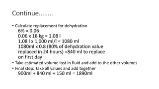 Continue........
• Calculate replacement for dehydration
6% = 0.06
0.06 x 18 kg = 1.08 l
1.08 l x 1,000 ml/l = 1080 ml
1080ml x 0.8 (80% of dehydration value
replaced in 24 hours) =840 ml to replace
on first day
• Take estimated volume lost in fluid and add to the other volumes
• Final step: Take all values and add together
900ml + 840 ml + 150 ml = 1890ml
 