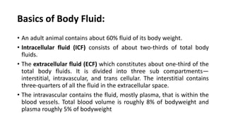 Basics of Body Fluid:
• An adult animal contains about 60% fluid of its body weight.
• Intracellular fluid (ICF) consists of about two-thirds of total body
fluids.
• The extracellular fluid (ECF) which constitutes about one-third of the
total body fluids. It is divided into three sub compartments—
interstitial, intravascular, and trans cellular. The interstitial contains
three-quarters of all the fluid in the extracellular space.
• The intravascular contains the fluid, mostly plasma, that is within the
blood vessels. Total blood volume is roughly 8% of bodyweight and
plasma roughly 5% of bodyweight
 