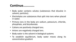 Continue............
• Body water contains solutes (substances that dissolve in
solvent; particles).
• Electrolytes are substances that split into ions when placed
in water.
• Primary ions in the body are sodium, potassium, chloride,
phosphate, and bicarbonate.
• Cations are positively charged ions.
• Anions are negatively charged ions.
• Body water is the solvent in biological systems
• To establish equilibrium, body water moves along its
concentration gradient
 