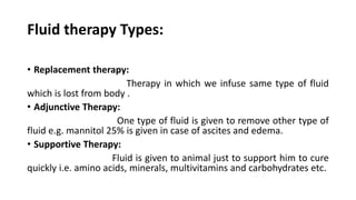 Fluid therapy Types:
• Replacement therapy:
Therapy in which we infuse same type of fluid
which is lost from body .
• Adjunctive Therapy:
One type of fluid is given to remove other type of
fluid e.g. mannitol 25% is given in case of ascites and edema.
• Supportive Therapy:
Fluid is given to animal just to support him to cure
quickly i.e. amino acids, minerals, multivitamins and carbohydrates etc.
 