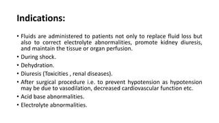 Indications:
• Fluids are administered to patients not only to replace fluid loss but
also to correct electrolyte abnormalities, promote kidney diuresis,
and maintain the tissue or organ perfusion.
• During shock.
• Dehydration.
• Diuresis (Toxicities , renal diseases).
• After surgical procedure i.e. to prevent hypotension as hypotension
may be due to vasodilation, decreased cardiovascular function etc.
• Acid base abnormalities.
• Electrolyte abnormalities.
 