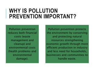 WHY IS POLLUTION
PREVENTION IMPORTANT?
Pollution prevention
reduces both financial
costs (waste
management and
cleanup) and
environmental costs
(health problems and
environmental
damage).
Pollution prevention protects
the environment by conserving
and protecting natural
resources strengthening
economic growth through more
efficient production in industry
and less need for households,
businesses and communities to
handle waste.
 
