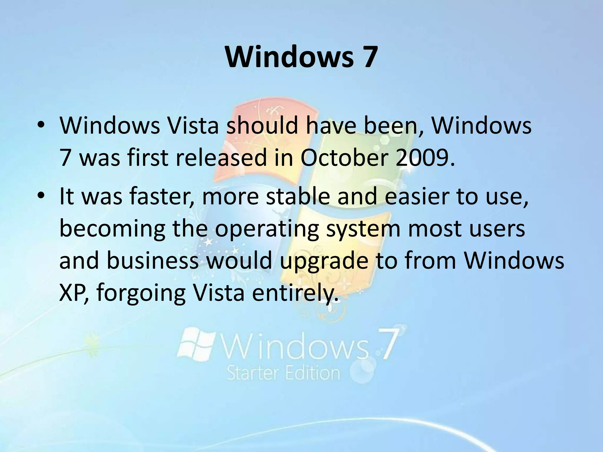 Windows 7
• Windows Vista should have been, Windows
7 was first released in October 2009.
• It was faster, more stable and easier to use,
becoming the operating system most users
and business would upgrade to from Windows
XP, forgoing Vista entirely.
 