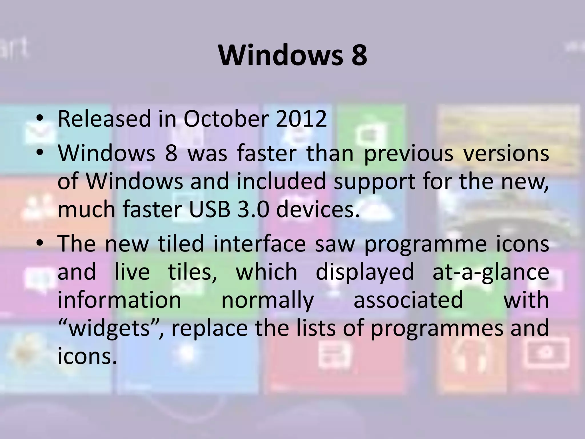 Windows 8
• Released in October 2012
• Windows 8 was faster than previous versions
of Windows and included support for the new,
much faster USB 3.0 devices.
• The new tiled interface saw programme icons
and live tiles, which displayed at-a-glance
information normally associated with
“widgets”, replace the lists of programmes and
icons.
 