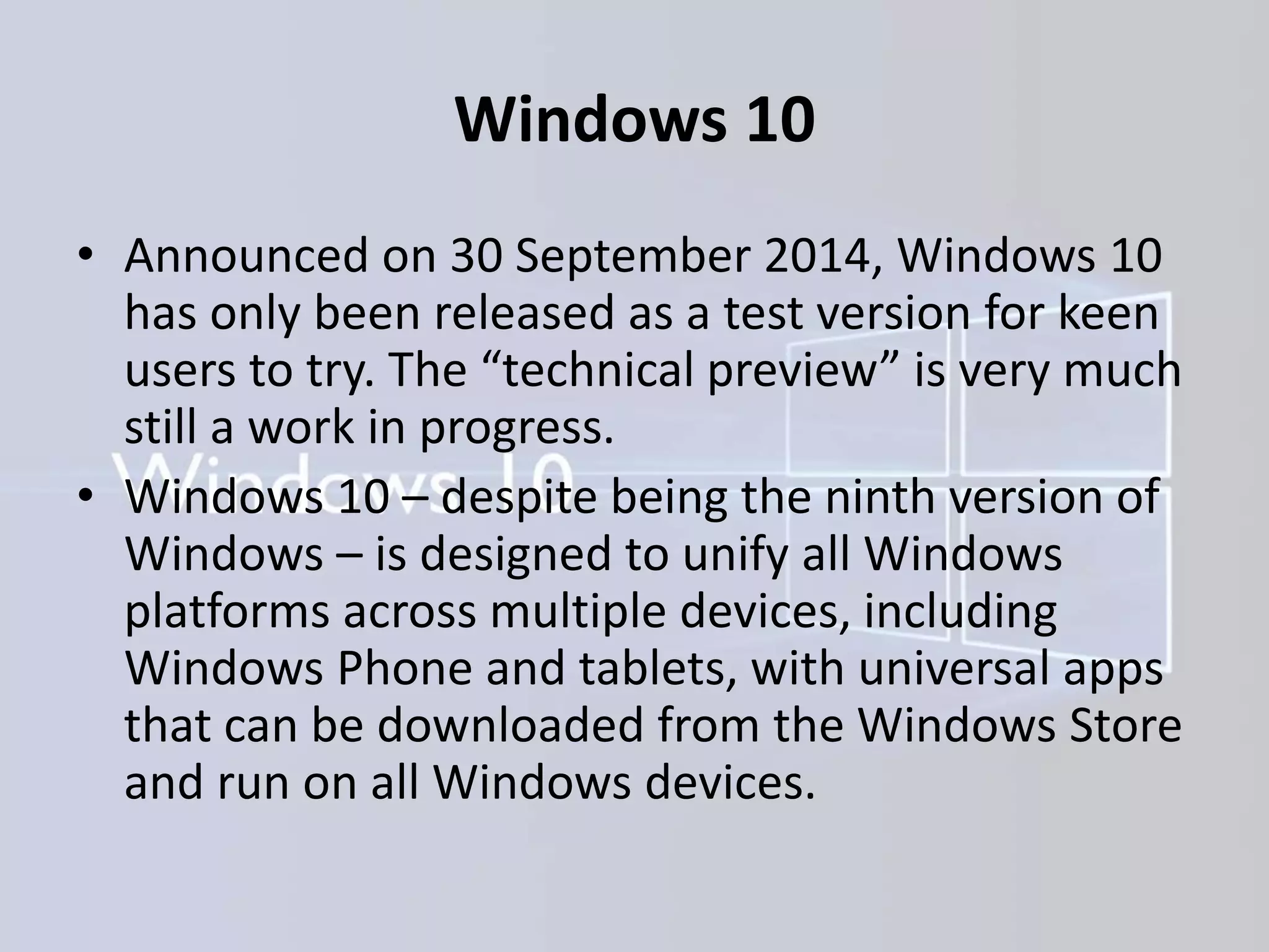 Windows 10
• Announced on 30 September 2014, Windows 10
has only been released as a test version for keen
users to try. The “technical preview” is very much
still a work in progress.
• Windows 10 – despite being the ninth version of
Windows – is designed to unify all Windows
platforms across multiple devices, including
Windows Phone and tablets, with universal apps
that can be downloaded from the Windows Store
and run on all Windows devices.
 
