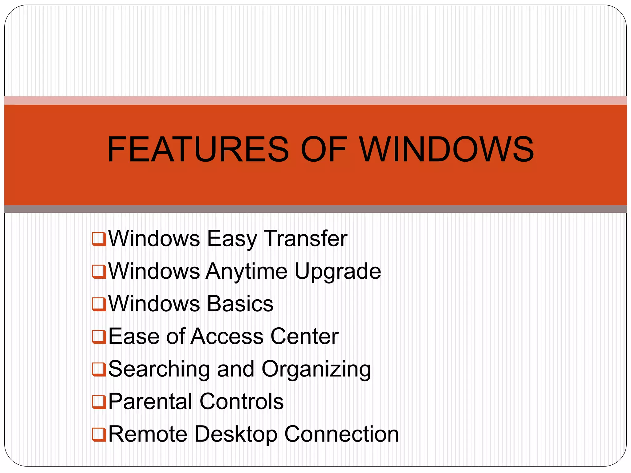 Windows Easy Transfer
Windows Anytime Upgrade
Windows Basics
Ease of Access Center
Searching and Organizing
Parental Controls
Remote Desktop Connection
FEATURES OF WINDOWS
 